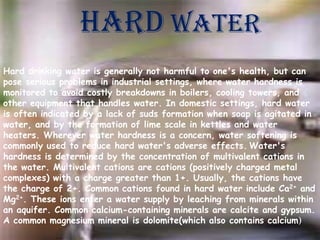 Hard water
Hard drinking water is generally not harmful to one's health, but can
pose serious problems in industrial settings, where water hardness is
monitored to avoid costly breakdowns in boilers, cooling towers, and
other equipment that handles water. In domestic settings, hard water
is often indicated by a lack of suds formation when soap is agitated in
water, and by the formation of lime scale in kettles and water
heaters. Wherever water hardness is a concern, water softening is
commonly used to reduce hard water's adverse effects. Water's
hardness is determined by the concentration of multivalent cations in
the water. Multivalent cations are cations (positively charged metal
complexes) with a charge greater than 1+. Usually, the cations have
the charge of 2+. Common cations found in hard water include Ca2+ and
Mg2+. These ions enter a water supply by leaching from minerals within
an aquifer. Common calcium-containing minerals are calcite and gypsum.
A common magnesium mineral is dolomite(which also contains calcium)

 