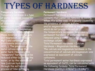 Types of hardness

Temporary hardness
Temporary hardness is a type
of water hardness caused by
the presence
of dissolved bicarbonate
mineral (calcium
bicarbonate and magnesium
bicarbonate). When dissolved
these minerals yield calcium
and magnesium cations(Ca2+,
Mg2+) and carbonate and
bicarbonate anions (CO32-,
HCO3-). The presence of the
metal cations makes the
water hard. However, this
"temporary" hardness can be
reduced either by boiling the
water, or by the addition of
lime (calcium hydroxide)
through the softening
process of lime softening.

Permanent hardness
Permanent hardness is hardness (mineral
content) that cannot be removed by boiling.
When this is the case, it is usually caused by
the presence of calcium sulfate
and/or magnesium sulfates in the water,
which do not precipitate out as
the temperature increases. Ions causing
permanent hardness of water can be
removed using a water softener, or ion
exchange column.
Total Permanent Hardness = Calcium
Hardness + Magnesium Hardness
The calcium and magnesium hardness is the
concentration of calcium and magnesium ions
expressed as equivalent of calcium
carbonate.
Total permanent water hardness expressed
as equivalent of CaCO3 can be calculated with
the following formula: Total Permanent
Hardness (CaCO3) = 2.5(Ca2+) + 4.1(Mg2+)

 