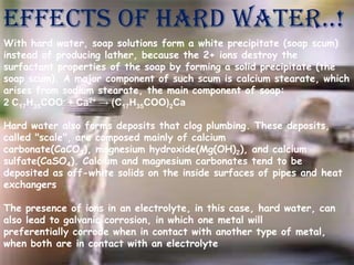 EFFECTS OF HARD WATER..!
With hard water, soap solutions form a white precipitate (soap scum)
instead of producing lather, because the 2+ ions destroy the
surfactant properties of the soap by forming a solid precipitate (the
soap scum). A major component of such scum is calcium stearate, which
arises from sodium stearate, the main component of soap:
2 C17H35COO- + Ca2+ → (C17H35COO)2Ca
Hard water also forms deposits that clog plumbing. These deposits,
called "scale", are composed mainly of calcium
carbonate(CaCO3), magnesium hydroxide(Mg(OH)2), and calcium
sulfate(CaSO4). Calcium and magnesium carbonates tend to be
deposited as off-white solids on the inside surfaces of pipes and heat
exchangers

The presence of ions in an electrolyte, in this case, hard water, can
also lead to galvanic corrosion, in which one metal will
preferentially corrode when in contact with another type of metal,
when both are in contact with an electrolyte

 