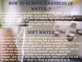 HOW TO REMOVE HARDNESS OF
WATER..?

Base exchange process' is a chemical method by which, softening of
permanent hardness in water can be done on a large scale or for
household purposes. It is the most popular and effective means of
softening hard water. It was discovered by Dr. Robert Gans, who
found out the natural minerals called ‘Zeolites’, which is very
effective in softening water,

Soft water
The water that lathers readily with soaps are called soft water. It
describes type of water that contain few or no minerals like
calcium(Ca) or magnesium(Mg) ions. The term is usually relative to hard
water, which does contain significant amounts of such ions.
Soft Water mostly comes from peat or igneous rock sources, such as
granite but may also come from sandstone sources, since such
sedimentary rocks are usually low in calcium and magnesium.
However, soft water does have negative side effects and can be bad
for the heart. Thus it should be drunk in moderation if at all.

 
