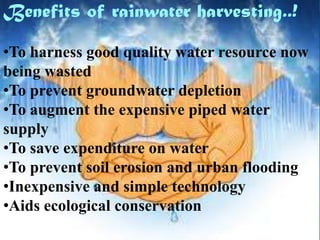 Benefits of rainwater harvesting..!
•To harness good quality water resource now
being wasted
•To prevent groundwater depletion
•To augment the expensive piped water
supply
•To save expenditure on water
•To prevent soil erosion and urban flooding
•Inexpensive and simple technology
•Aids ecological conservation

 