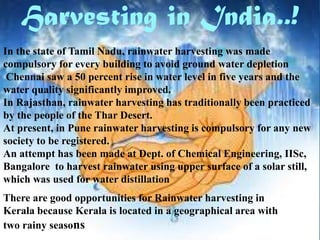 Harvesting in India..!
In the state of Tamil Nadu, rainwater harvesting was made
compulsory for every building to avoid ground water depletion
Chennai saw a 50 percent rise in water level in five years and the
water quality significantly improved.
In Rajasthan, rainwater harvesting has traditionally been practiced
by the people of the Thar Desert.
At present, in Pune rainwater harvesting is compulsory for any new
society to be registered.
An attempt has been made at Dept. of Chemical Engineering, IISc,
Bangalore to harvest rainwater using upper surface of a solar still,
which was used for water distillation
There are good opportunities for Rainwater harvesting in
Kerala because Kerala is located in a geographical area with
two rainy seasons

 