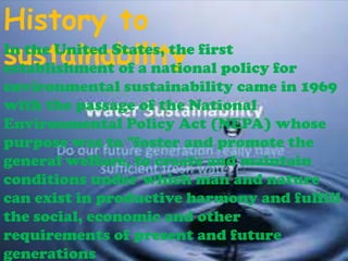 History to
In the United States, the first
sustainability policy for
establishment of a national
environmental sustainability came in 1969
with the passage of the National
Environmental Policy Act (NEPA) whose
purpose was to "foster and promote the
general welfare, to create and maintain
conditions under which man and nature
can exist in productive harmony and fulfill
the social, economic and other
requirements of present and future
generations

 
