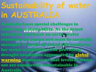 Sustainability of water
in AUSTRALIA
Australia faces special challenges in
achieving sustainability. As the driest
inhabited continent on earth, water
resources are scarce and must be carefully
managed. It ranks 40 out of 188 countries
for water availability. The prevailing
drought conditions aggravated by global
warming demonstrate that levels of water
use are completely unsustainable in
Australia

 