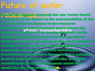 Future of water
One of the biggest concerns for our water-based
resources..!is the sustainability of the
resources in the future
current and even future water resource
allocation. As water becomes more scarce the
importance of how it is managed grows vastly.
Finding a balance between what is needed by
humans and what is needed in the environment is
an important step in the sustainability of water
resources. Attempts to create sustainable
freshwater systems have been seen on a national
level in countries such as Australia, and such
commitment to the environment could set a
model for the rest of the world.

 