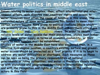 Water politics in middle east
Issues relating to water supplies, then, affect international and interregional affairs, with disputes over countries’ rights and access to
water resources most often the cause of tensions in this arena. The
contended nature of some water provisions has tended to mean that
certain waters become more prone to political conflicts (those which
are primarily prone to this in the Middle East and northern Africa are
the Nile, Jordan and Tigris-Euphrates rivers. In order to secure
reliable levels of water access for their populations, states must either
have a large water supply in terms of economic availability, or their
rights to such supplies must be established.
Studies of water in the Middle East have also suggested that, in a
sensitive hydrological location, a country’s existing surface and groundwater access should be protected as a first priority if it is to begin to
address any water difficulties or shortages. Such measures as these
can be seen as being the primary responsibilities of national
governments or ruling authorities; and water is therefore closely tied
up with statehood and geographical territory in international relations,
and with the recognition and rights of nation states as the central
actors in this field

 
