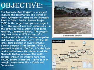 Objective:
The Narmada Dam Project, is a project
involving the construction of a series of
large hydroelectric dams on the Narmada
River in India. Sardar Sarovar Project
(SSP) is the largest multipurpose project
in it. The project was first conceived of in
the 1940s by the country's first prime
minister, Jawaharlal Nehru. The project
only took form in 1979 as part of a
development scheme to increase irrigation
and produce hydroelectricity. Of the 30
large dams planned on river Narmada,
Sardar Sarovar is the largest. With a
proposed height of 136.5 m, it's also high
on discord between the planners and the
Narmada Bachao Andolan. The multipurpose project will irrigate more than
18,000 square kilometers - most of it in
drought prone areas like - Kutch and
Saurashtra.

 
