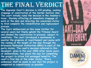 The final verdict
The Supreme Court's decision is still pending, seeking
stoppage of construction of the Sardar Sarovar dam.
The court initially ruled the decision in the Andolan's
favor, thereby effecting an immediate stoppage of
work at the dam and directing the concerned states
to first complete the rehabilitation and replacement
process.
The Court deliberated on this issue further for
several years but finally upheld the Tribunal Award
and allowed the construction to proceed, subject to
conditions. The court introduced a mechanism to
monitor the progress of resettlement pari passu with
the raising of the height of the dam through the
Grievance Redressal Authorities (GRA) in each of the
party states. The court’s decision referred in this
document, given in the year 2000 after seven years
of deliberations, has paved the way for completing
the project to attain full envisaged benefits. The
court's final line of the order states, "Every
endeavour shall be made to see that the project is
completed as expeditiously as possible"

 
