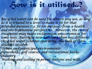 How is it utilised..?
Recycled water can be used for almost any use, as long
as it is treated to a level to make it fit for that
intended purpose (i.e. fit-for-purpose) from a health
and environmental perspective . However, the cost of
treatment may make reclamation uneconomical for
some uses. Australia now has more than 600 different
recycled water schemes operating. The bulk of these
schemes involve:
Urban and municipal environments
Households, golf courses and recreational parks.
Industry
Washing and cooling in power stations and mills.

 