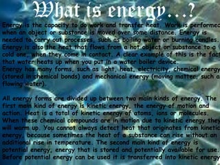 What is energy…?

Energy is the capacity to do work and transfer heat. Work is performed
when an object or substance is moved over some distance. Energy is
needed to carry out processes, such as boiling water or burning candles.
Energy is also the heat that flows from a hot object or substance to a
cold one, when they come in contact. A clear example of this is the fact
that water heats up when you put in a water boiler device.
Energy has many forms, such as light, heat, electricity, chemical energy
(stored in chemical bonds) and mechanical energy (moving matter, such as
flowing water).

All energy forms are divided up between two main kinds of energy. The
first main kind of energy is kinetic energy, the energy of motion and
action. Heat is a total of kinetic energy of atoms, ions or molecules.
When these chemical compounds are in motion due to kinetic energy they
will warm up. You cannot always detect heat that originates from kinetic
energy, because sometimes the heat of a substance can rise without an
additional rise in temperature. The second main kind of energy is
potential energy, energy that is stored and potentially available for use.
Before potential energy can be used it is transferred into kinetic energy

 