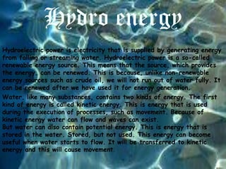 Hydro energy
Hydroelectric power is electricity that is supplied by generating energy
from falling or streaming water. Hydroelectric power is a so-called
renewable energy source. This means that the source, which provides
the energy, can be renewed. This is because, unlike non-renewable
energy sources such as crude oil, we will not run out of water fully. It
can be renewed after we have used it for energy generation.
Water, like many substances, contains two kinds of energy. The first
kind of energy is called kinetic energy. This is energy that is used
during the execution of processes, such as movement. Because of
kinetic energy water can flow and waves can exist.
But water can also contain potential energy. This is energy that is
stored in the water. Stored, but not used. This energy can become
useful when water starts to flow. It will be transferred to kinetic
energy and this will cause movement.

 