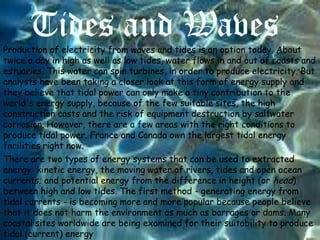 Tides and Waves
Production of electricity from waves and tides is an option today. About
twice a day in high as well as low tides, water flows in and out of coasts and
estuaries. This water can spin turbines, in order to produce electricity. But
analysts have been taking a closer look at this form of energy supply and
they believe that tidal power can only make a tiny contribution to the
world's energy supply, because of the few suitable sites, the high
construction costs and the risk of equipment destruction by saltwater
corrosion. However, there are a few areas with the right conditions to
produce tidal power. France and Canada own the largest tidal energy
facilities right now.
There are two types of energy systems that can be used to extracted
energy: kinetic energy, the moving water of rivers, tides and open ocean
currents; and potential energy from the difference in height (or head)
between high and low tides. The first method - generating energy from
tidal currents - is becoming more and more popular because people believe
that it does not harm the environment as much as barrages or dams. Many
coastal sites worldwide are being examined for their suitability to produce
tidal (current) energy

 