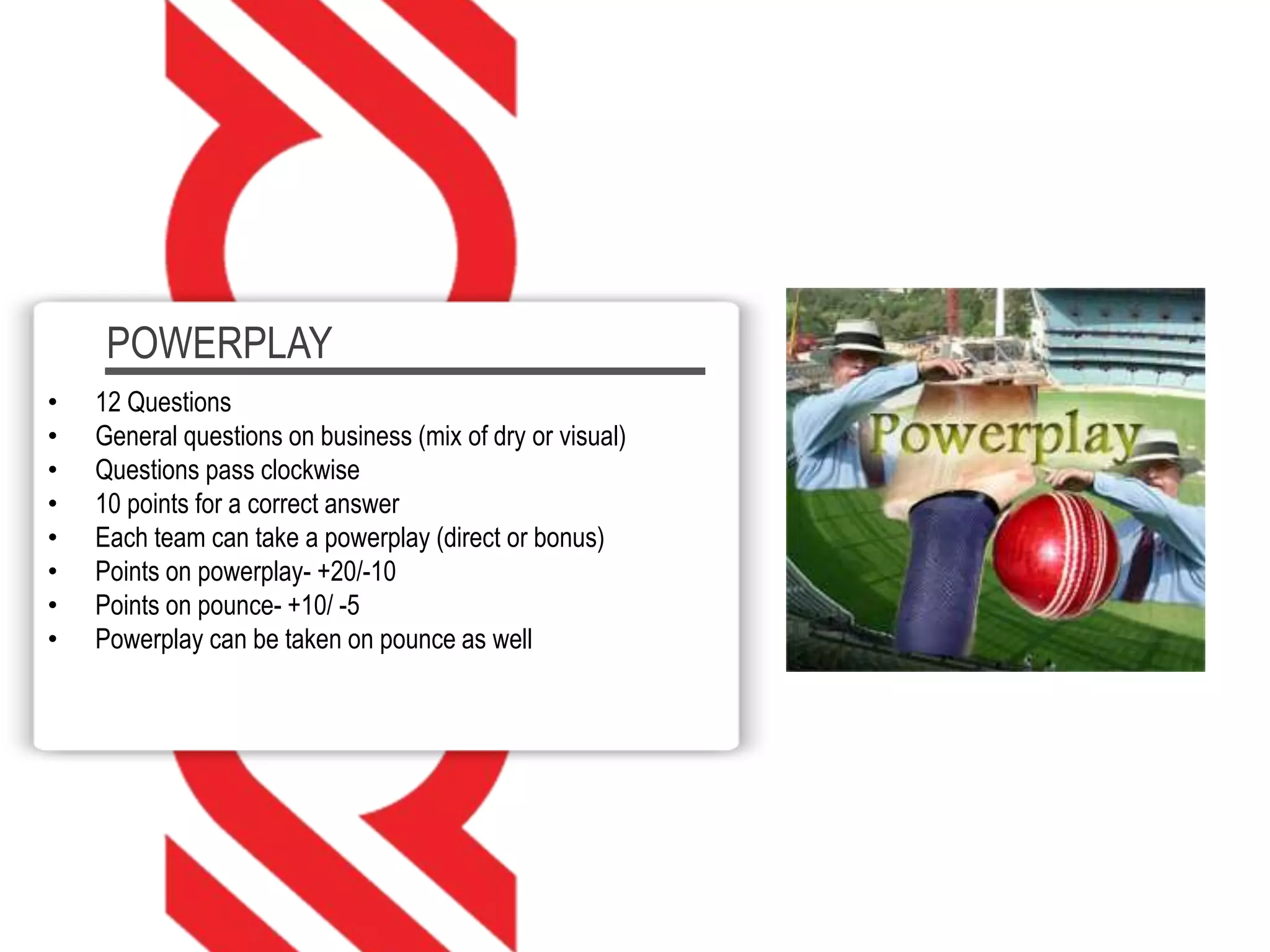 POWERPLAY
• 12 Questions
• General questions on business (mix of dry or visual)
• Questions pass clockwise
• 10 points for a correct answer
• Each team can take a powerplay (direct or bonus)
• Points on powerplay- +20/-10
• Points on pounce- +10/ -5
• Powerplay can be taken on pounce as well
 