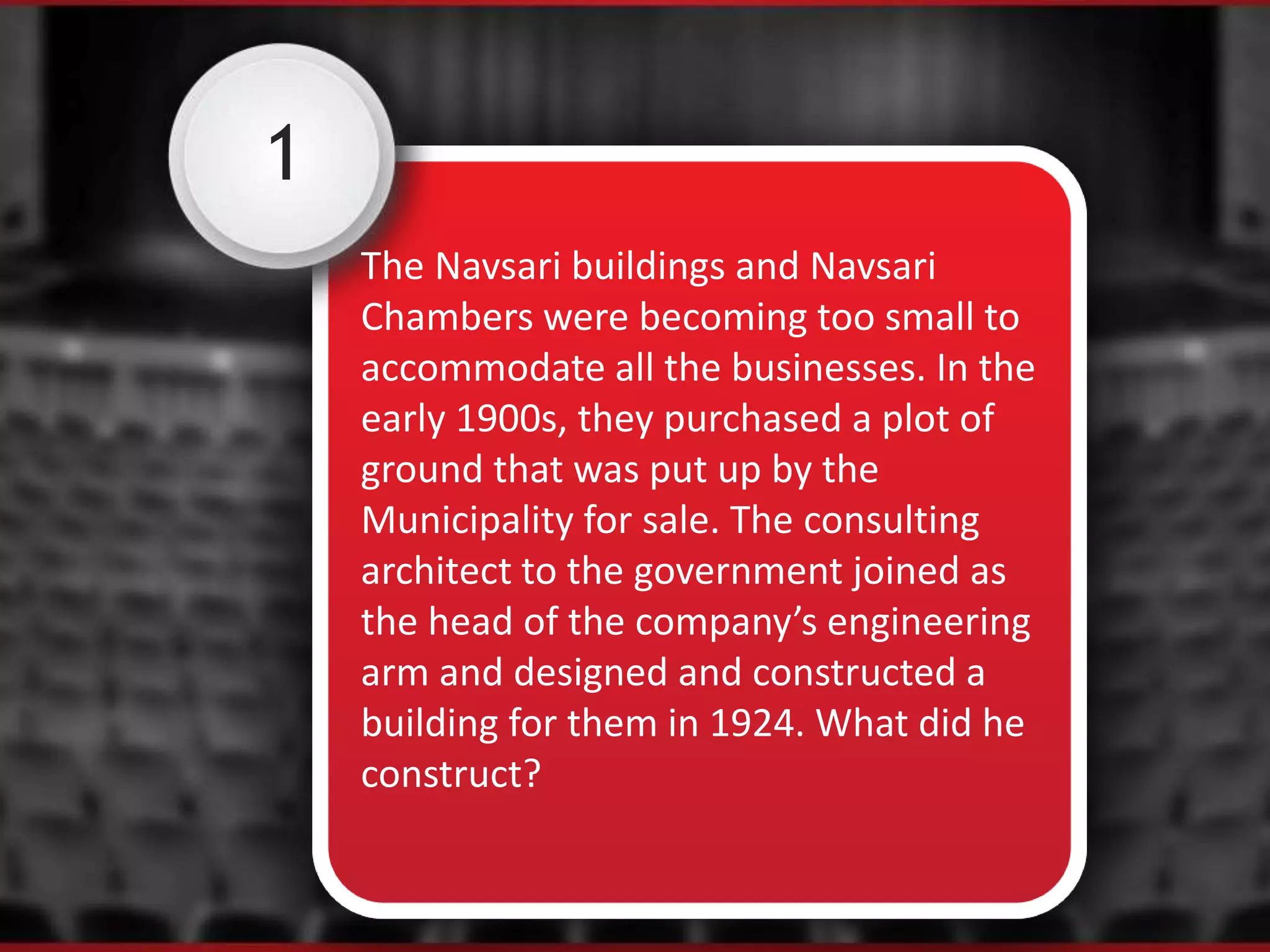 1
The Navsari buildings and Navsari
Chambers were becoming too small to
accommodate all the businesses. In the
early 1900s, they purchased a plot of
ground that was put up by the
Municipality for sale. The consulting
architect to the government joined as
the head of the company’s engineering
arm and designed and constructed a
building for them in 1924. What did he
construct?
 