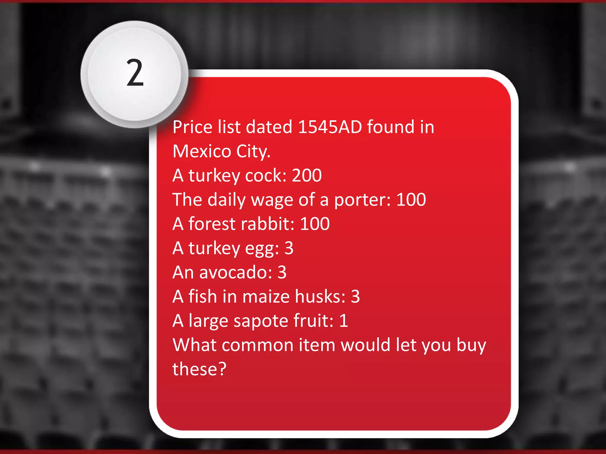 2
Price list dated 1545AD found in
Mexico City.
A turkey cock: 200
The daily wage of a porter: 100
A forest rabbit: 100
A turkey egg: 3
An avocado: 3
A fish in maize husks: 3
A large sapote fruit: 1
What common item would let you buy
these?
 