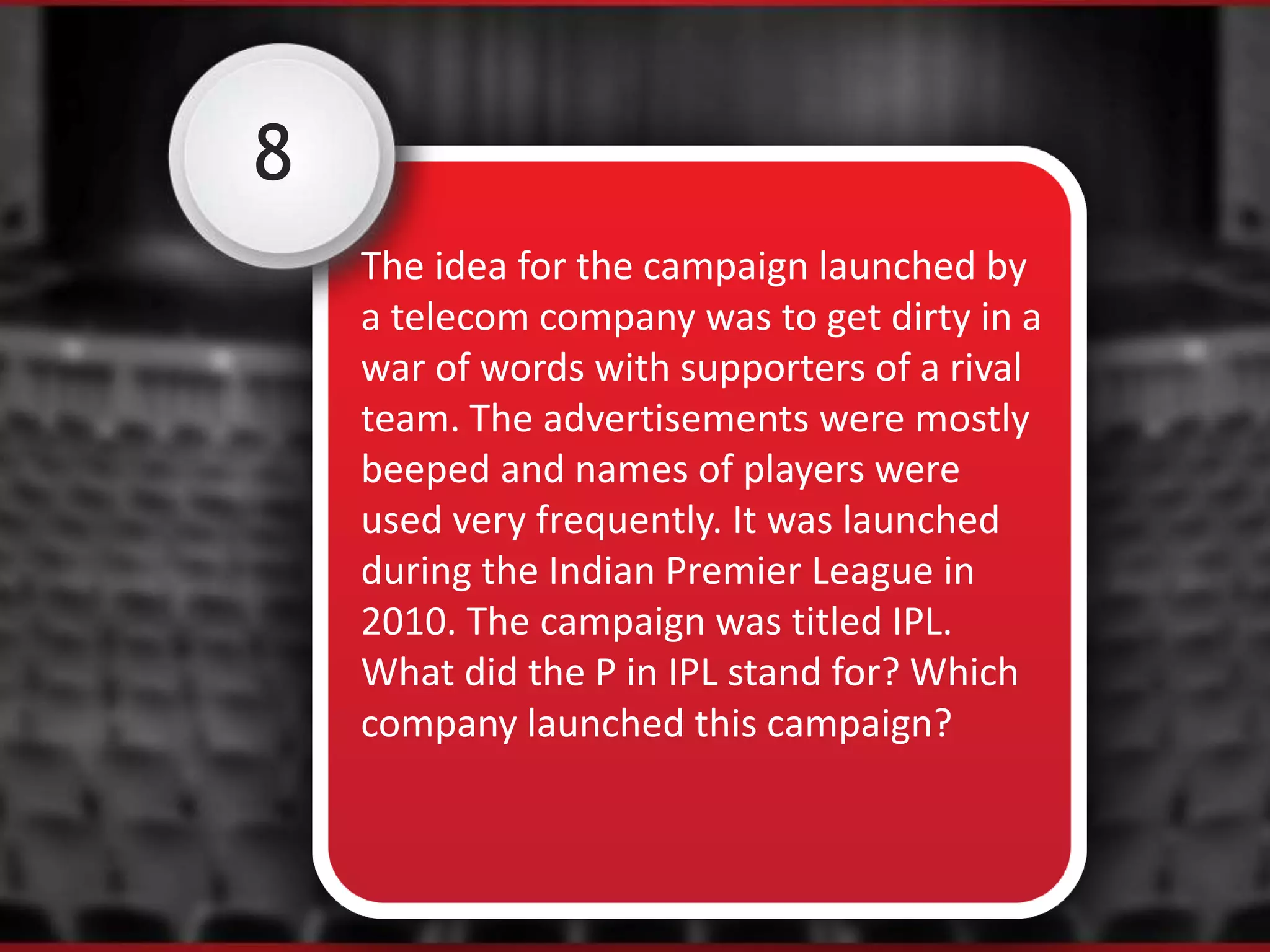 8
The idea for the campaign launched by
a telecom company was to get dirty in a
war of words with supporters of a rival
team. The advertisements were mostly
beeped and names of players were
used very frequently. It was launched
during the Indian Premier League in
2010. The campaign was titled IPL.
What did the P in IPL stand for? Which
company launched this campaign?
 