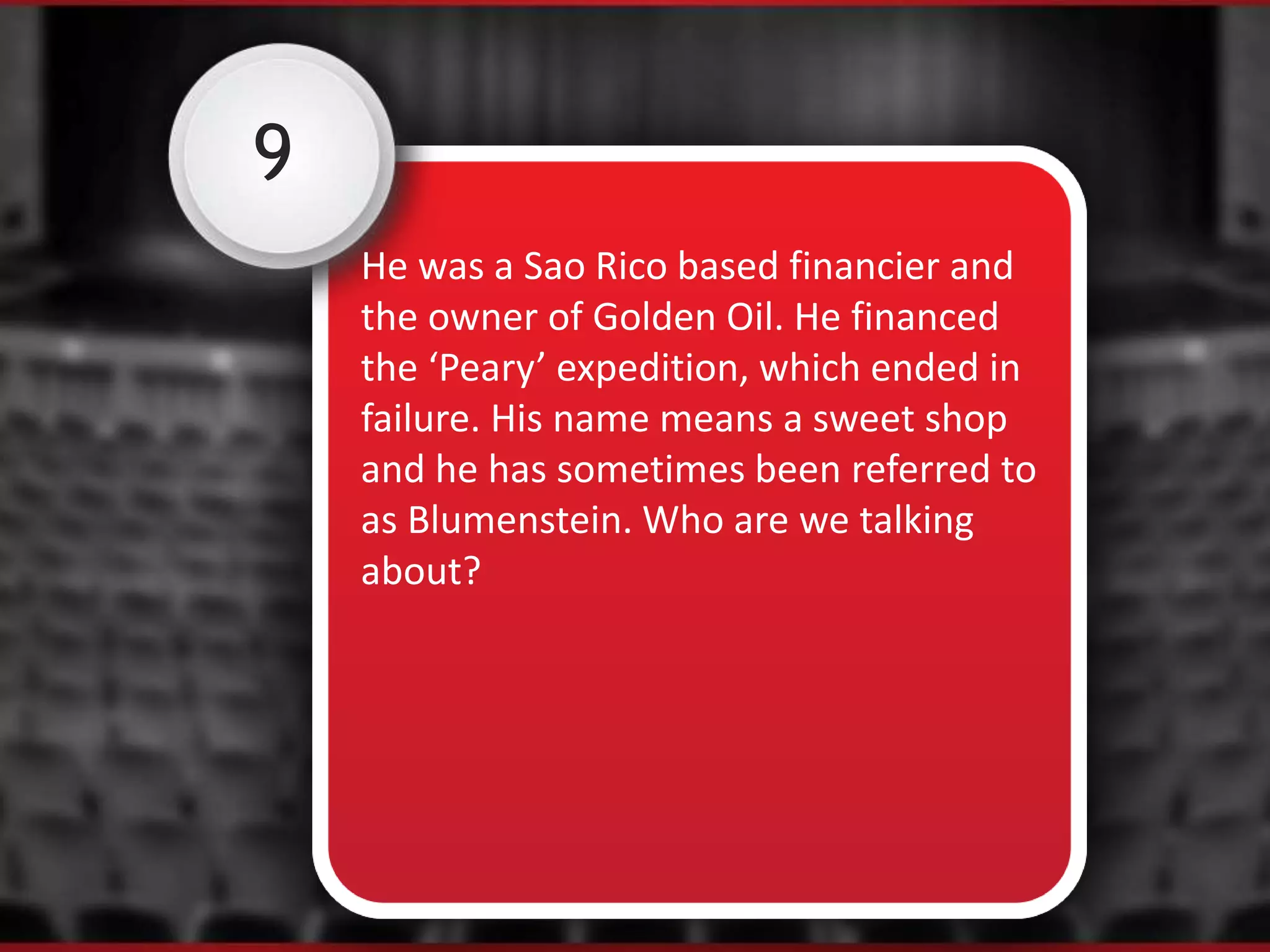 9
He was a Sao Rico based financier and
the owner of Golden Oil. He financed
the ‘Peary’ expedition, which ended in
failure. His name means a sweet shop
and he has sometimes been referred to
as Blumenstein. Who are we talking
about?
 