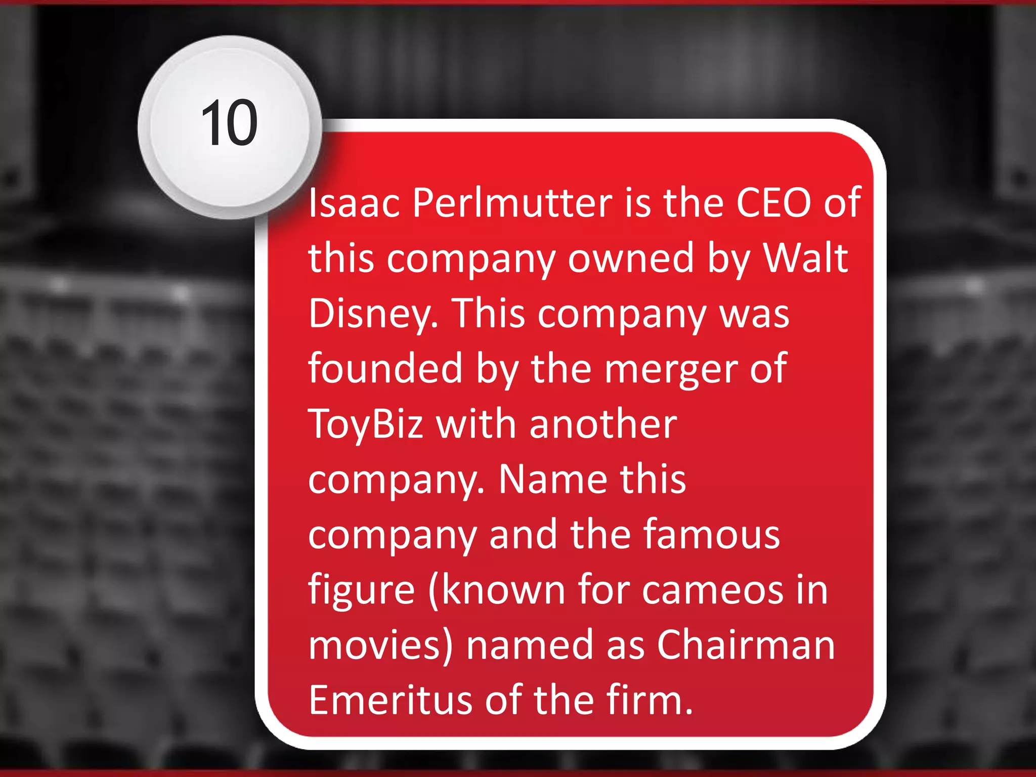 10
Isaac Perlmutter is the CEO of
this company owned by Walt
Disney. This company was
founded by the merger of
ToyBiz with another
company. Name this
company and the famous
figure (known for cameos in
movies) named as Chairman
Emeritus of the firm.
 