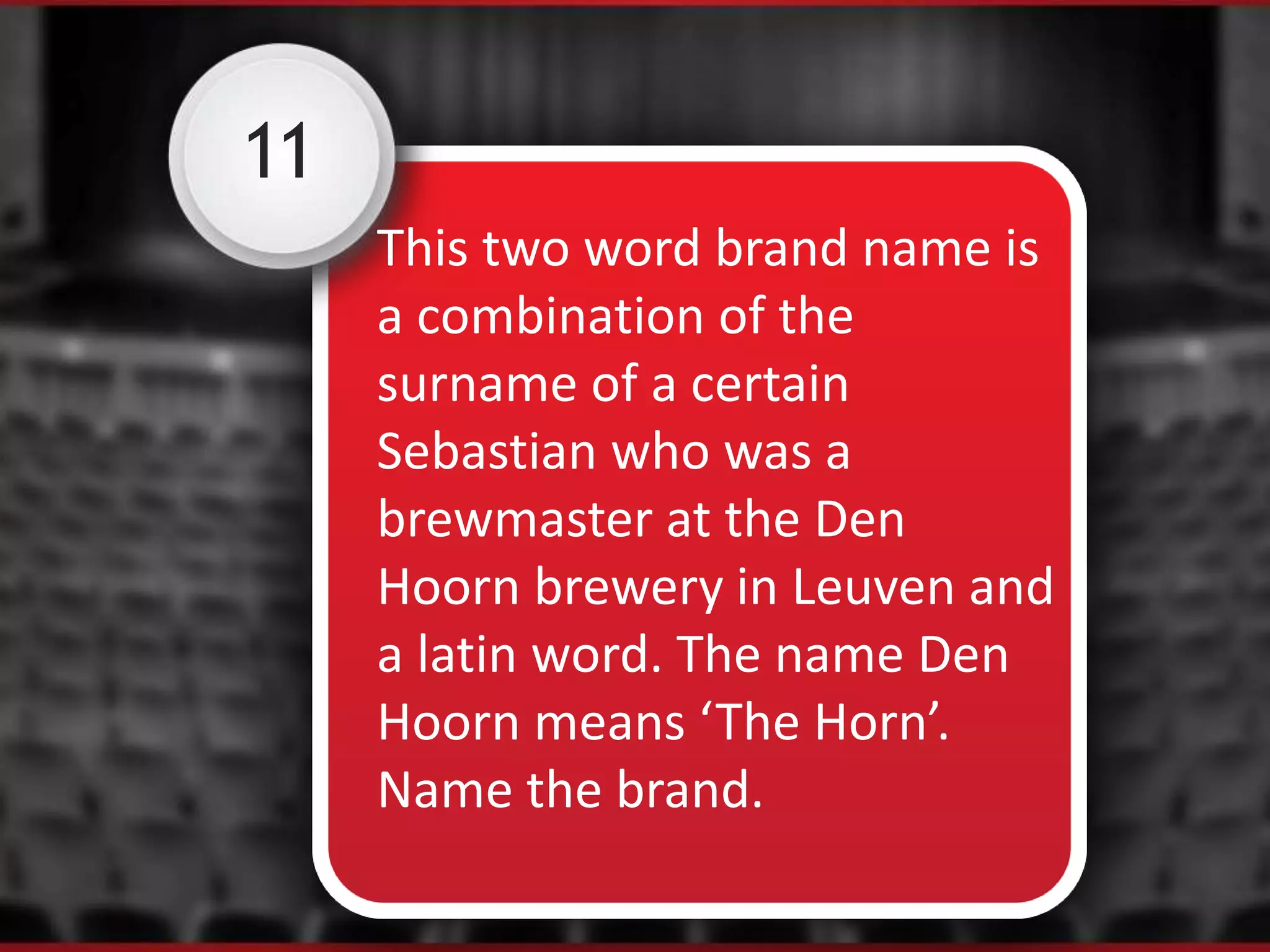 11
This two word brand name is
a combination of the
surname of a certain
Sebastian who was a
brewmaster at the Den
Hoorn brewery in Leuven and
a latin word. The name Den
Hoorn means ‘The Horn’.
Name the brand.
 