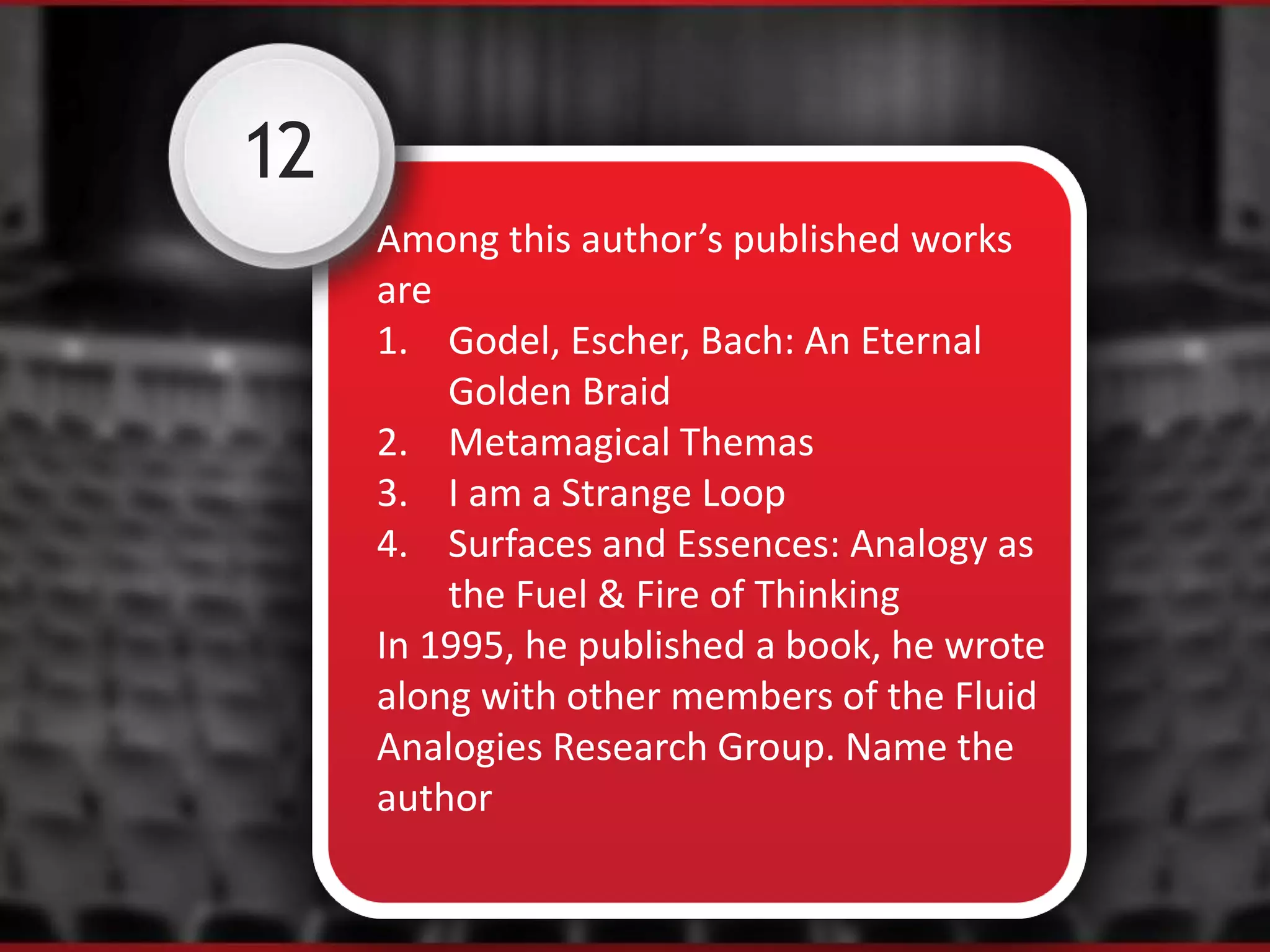 12
Among this author’s published works
are
1. Godel, Escher, Bach: An Eternal
Golden Braid
2. Metamagical Themas
3. I am a Strange Loop
4. Surfaces and Essences: Analogy as
the Fuel & Fire of Thinking
In 1995, he published a book, he wrote
along with other members of the Fluid
Analogies Research Group. Name the
author
 