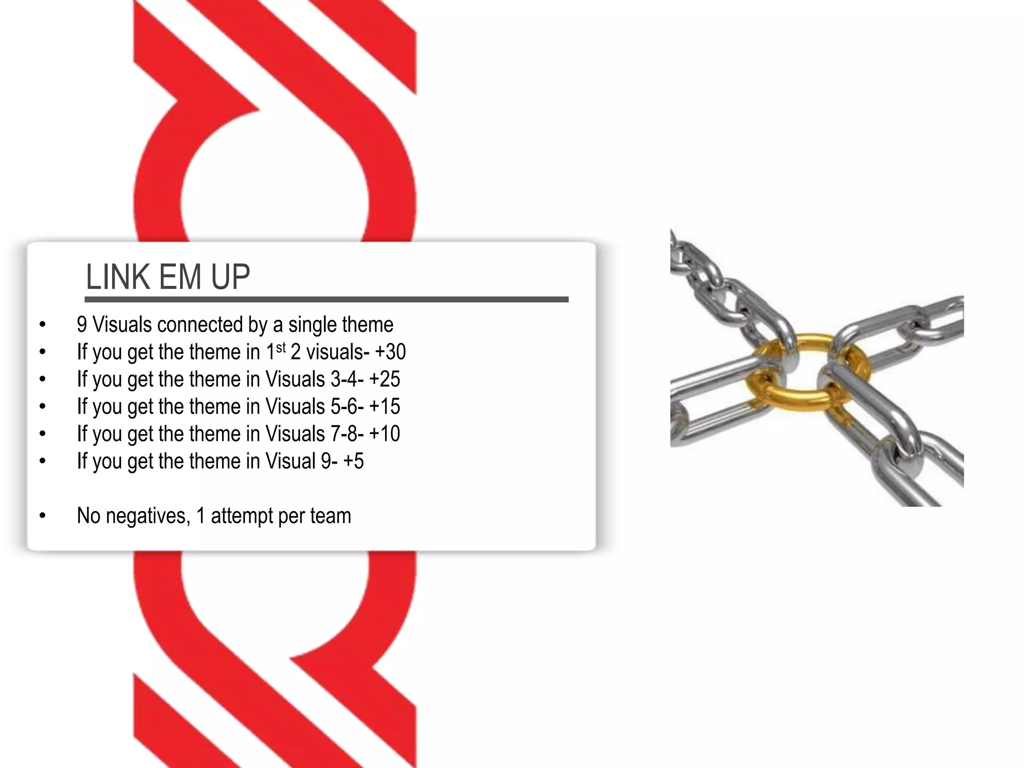 LINK EM UP
• 9 Visuals connected by a single theme
• If you get the theme in 1st 2 visuals- +30
• If you get the theme in Visuals 3-4- +25
• If you get the theme in Visuals 5-6- +15
• If you get the theme in Visuals 7-8- +10
• If you get the theme in Visual 9- +5
• No negatives, 1 attempt per team
 