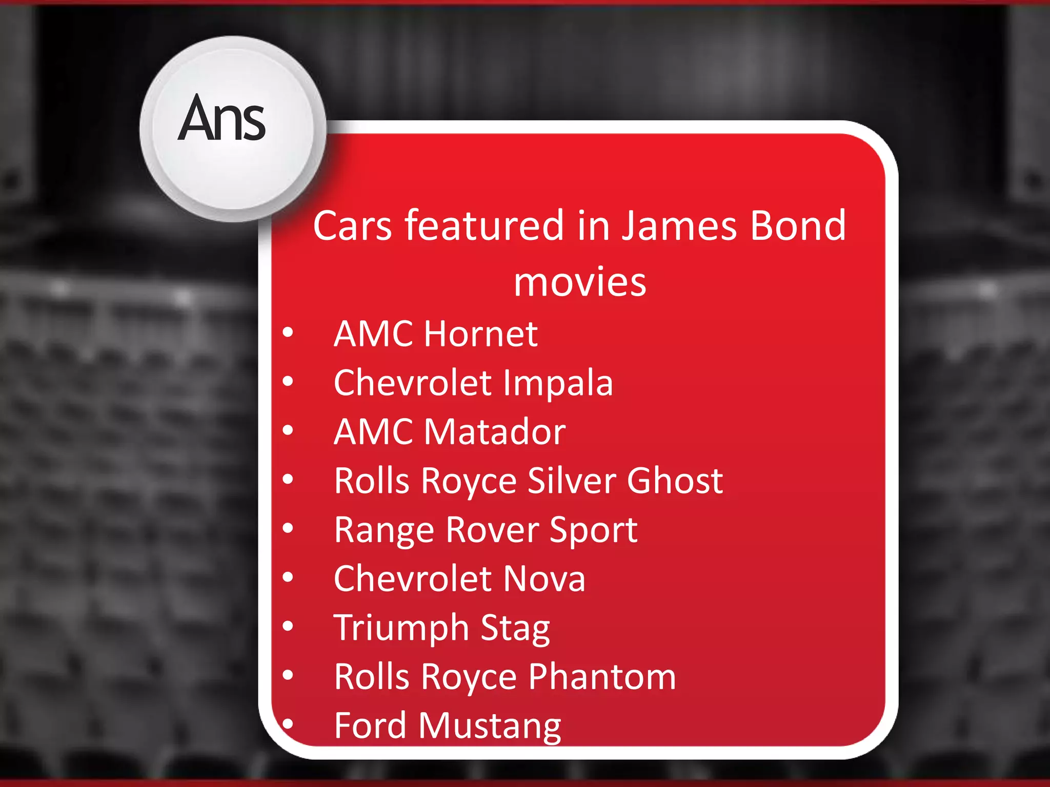 Ans
Cars featured in James Bond
movies
• AMC Hornet
• Chevrolet Impala
• AMC Matador
• Rolls Royce Silver Ghost
• Range Rover Sport
• Chevrolet Nova
• Triumph Stag
• Rolls Royce Phantom
• Ford Mustang
 