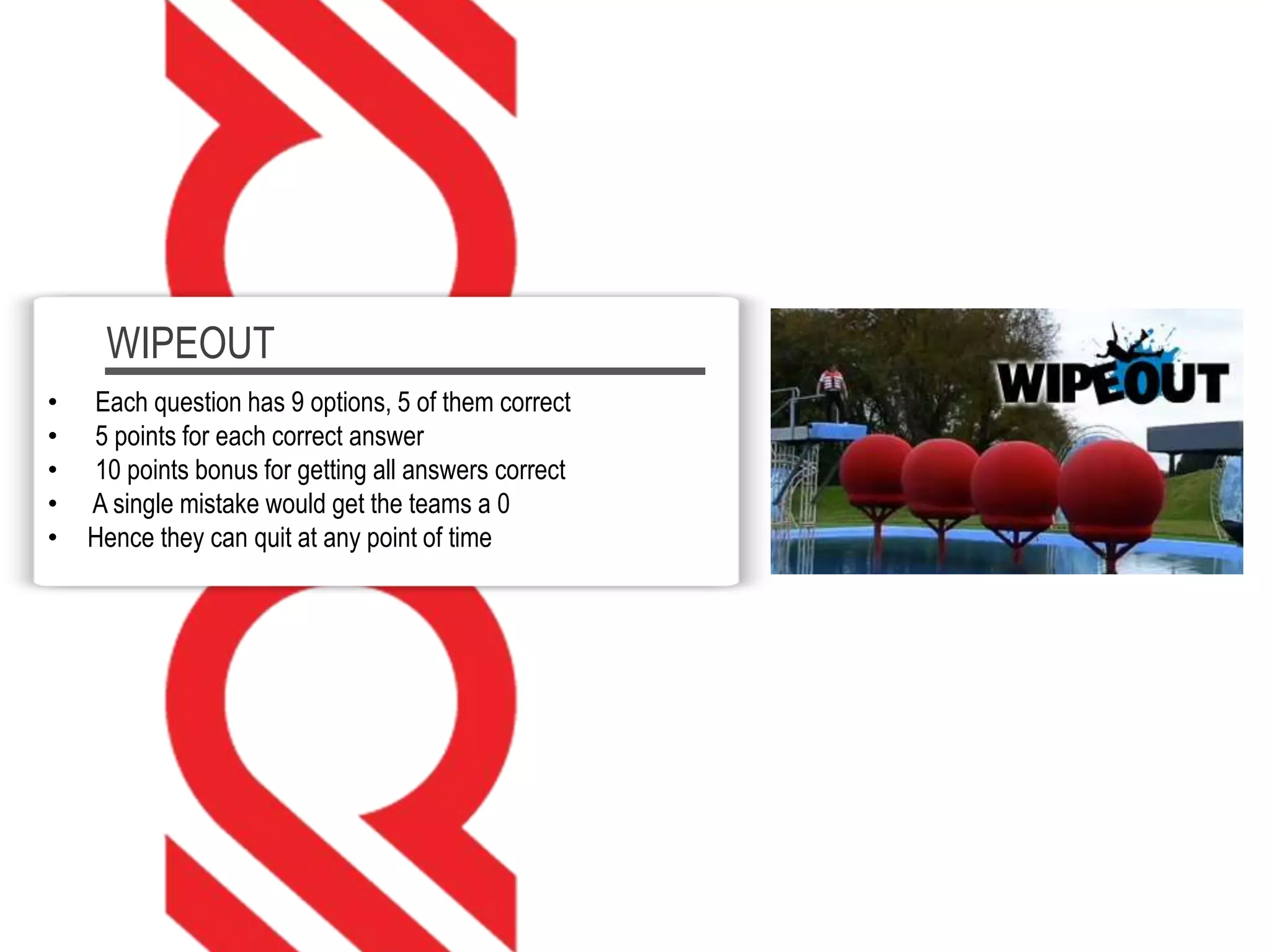 WIPEOUT
• Each question has 9 options, 5 of them correct
• 5 points for each correct answer
• 10 points bonus for getting all answers correct
• A single mistake would get the teams a 0
• Hence they can quit at any point of time
 
