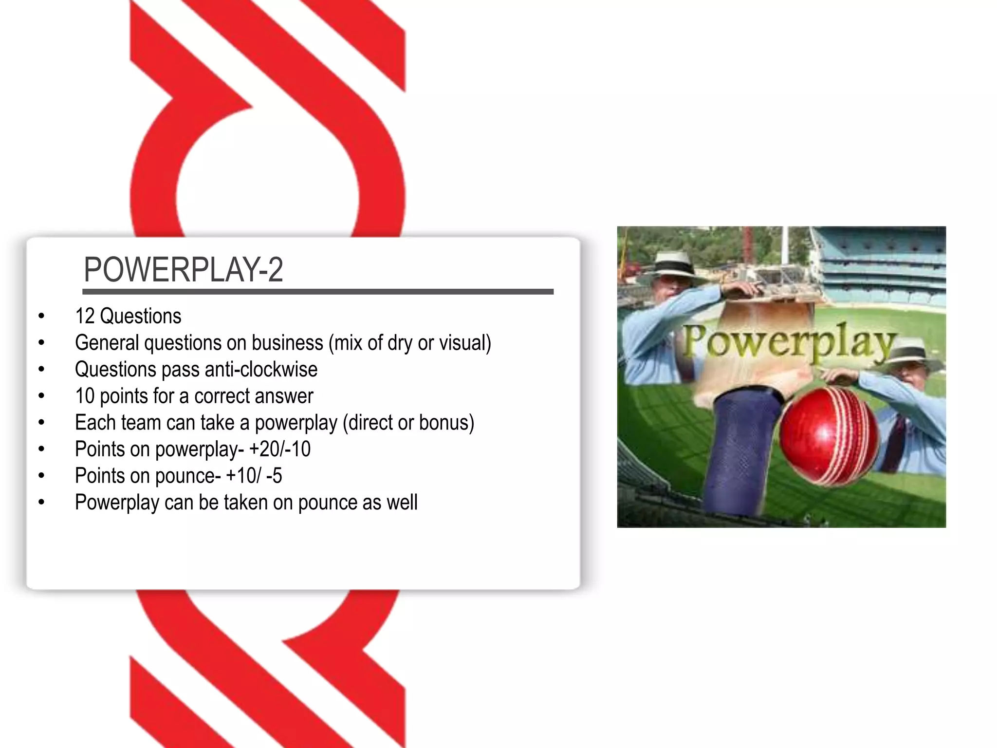 POWERPLAY-2
• 12 Questions
• General questions on business (mix of dry or visual)
• Questions pass anti-clockwise
• 10 points for a correct answer
• Each team can take a powerplay (direct or bonus)
• Points on powerplay- +20/-10
• Points on pounce- +10/ -5
• Powerplay can be taken on pounce as well
 