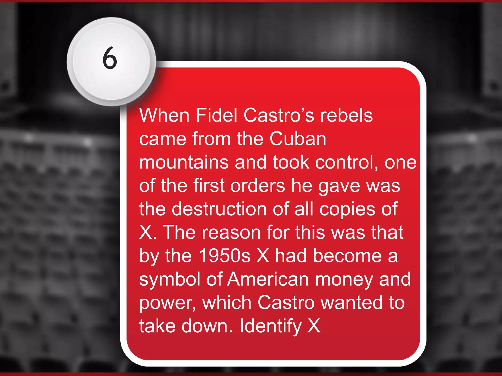 6
When Fidel Castro’s rebels
came from the Cuban
mountains and took control, one
of the first orders he gave was
the destruction of all copies of
X. The reason for this was that
by the 1950s X had become a
symbol of American money and
power, which Castro wanted to
take down. Identify X
 