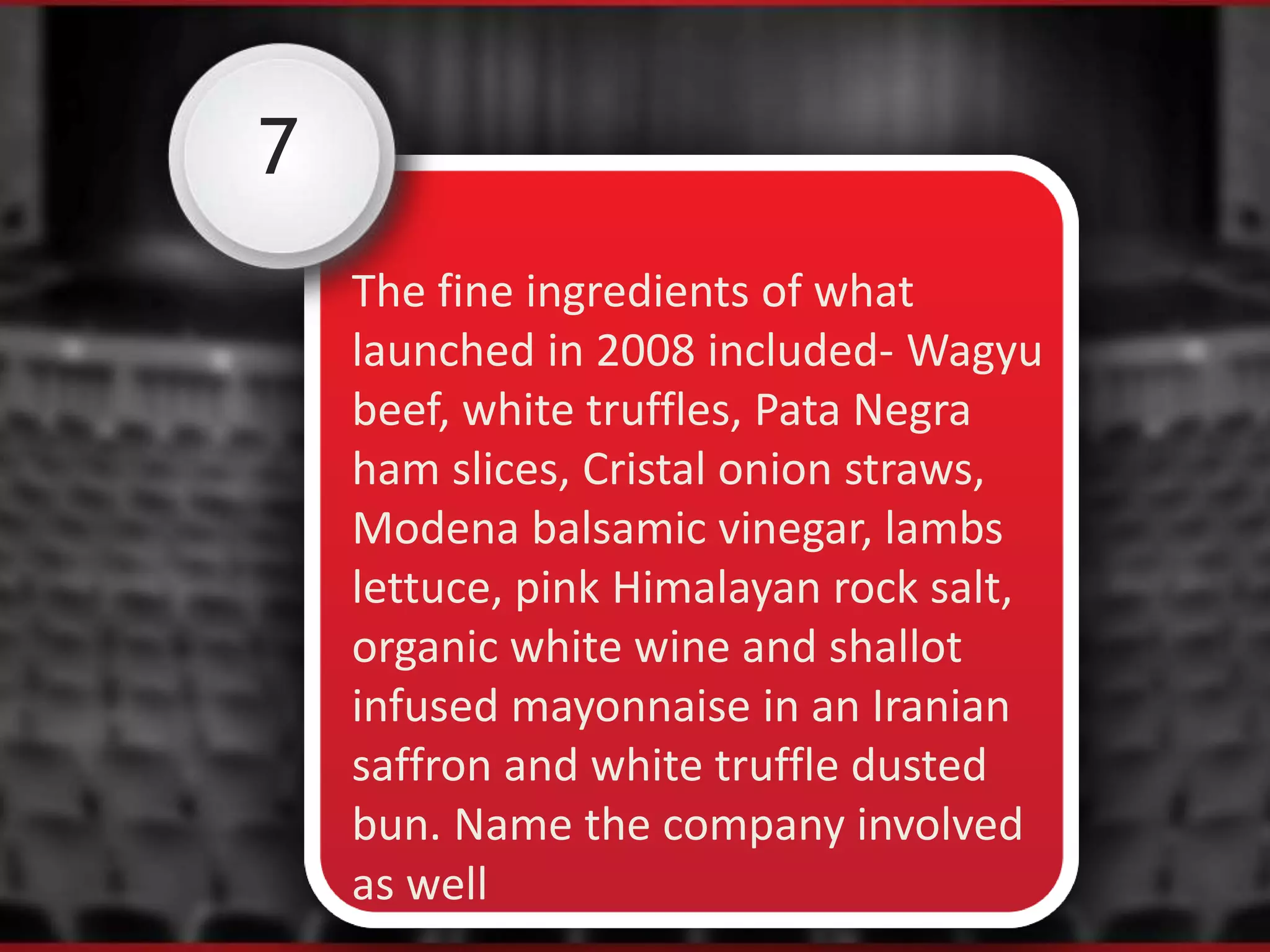 7
The fine ingredients of what
launched in 2008 included- Wagyu
beef, white truffles, Pata Negra
ham slices, Cristal onion straws,
Modena balsamic vinegar, lambs
lettuce, pink Himalayan rock salt,
organic white wine and shallot
infused mayonnaise in an Iranian
saffron and white truffle dusted
bun. Name the company involved
as well
 