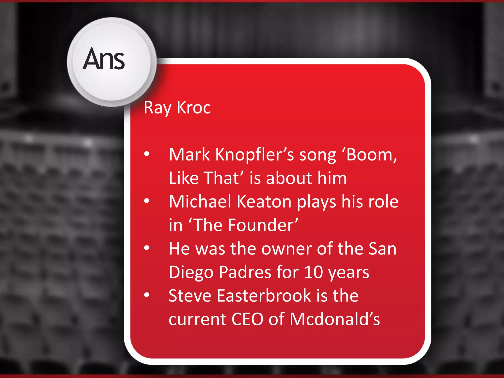 Ans
Ray Kroc
• Mark Knopfler’s song ‘Boom,
Like That’ is about him
• Michael Keaton plays his role
in ‘The Founder’
• He was the owner of the San
Diego Padres for 10 years
• Steve Easterbrook is the
current CEO of Mcdonald’s
 