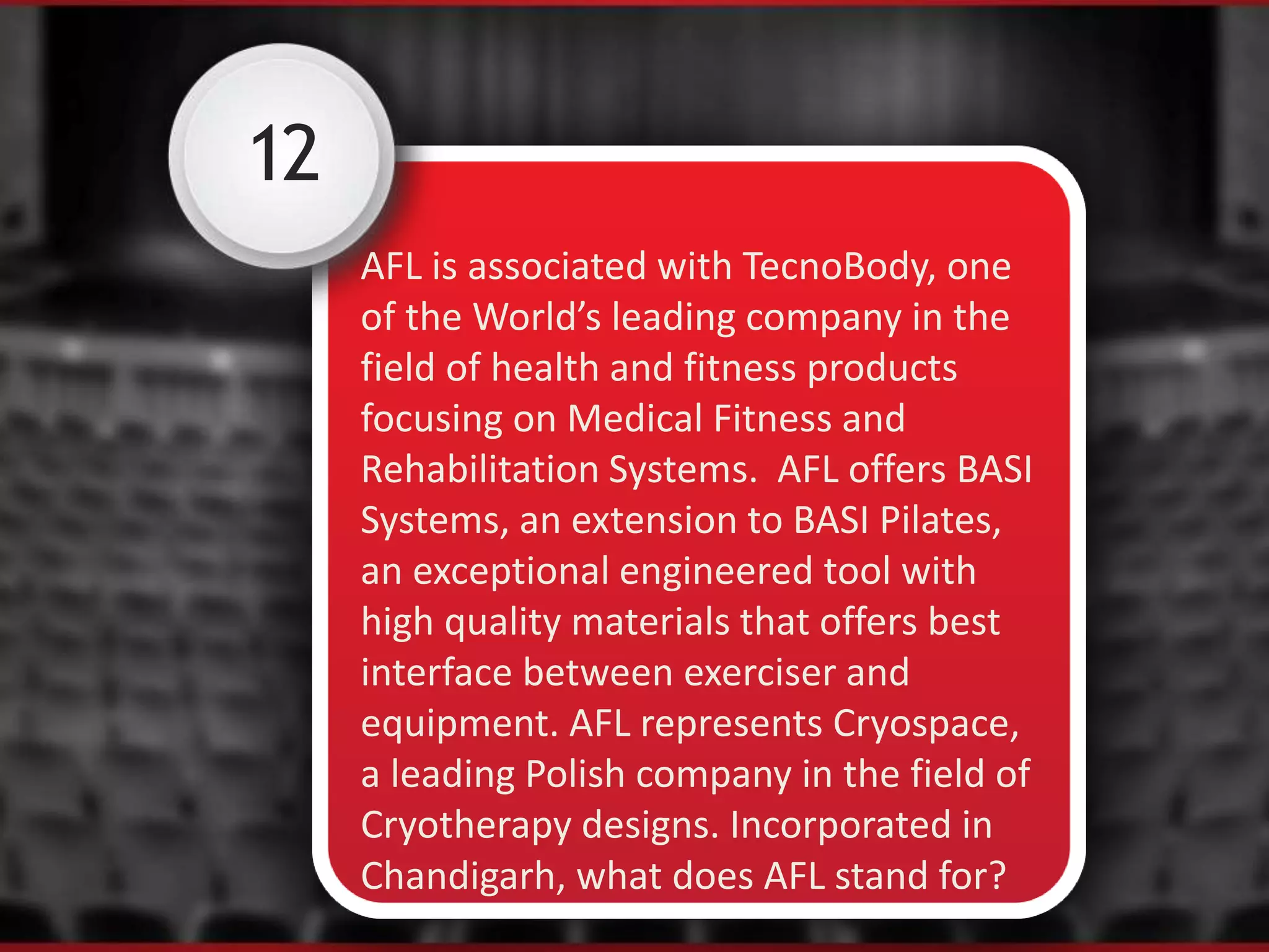 12
AFL is associated with TecnoBody, one
of the World’s leading company in the
field of health and fitness products
focusing on Medical Fitness and
Rehabilitation Systems. AFL offers BASI
Systems, an extension to BASI Pilates,
an exceptional engineered tool with
high quality materials that offers best
interface between exerciser and
equipment. AFL represents Cryospace,
a leading Polish company in the field of
Cryotherapy designs. Incorporated in
Chandigarh, what does AFL stand for?
 