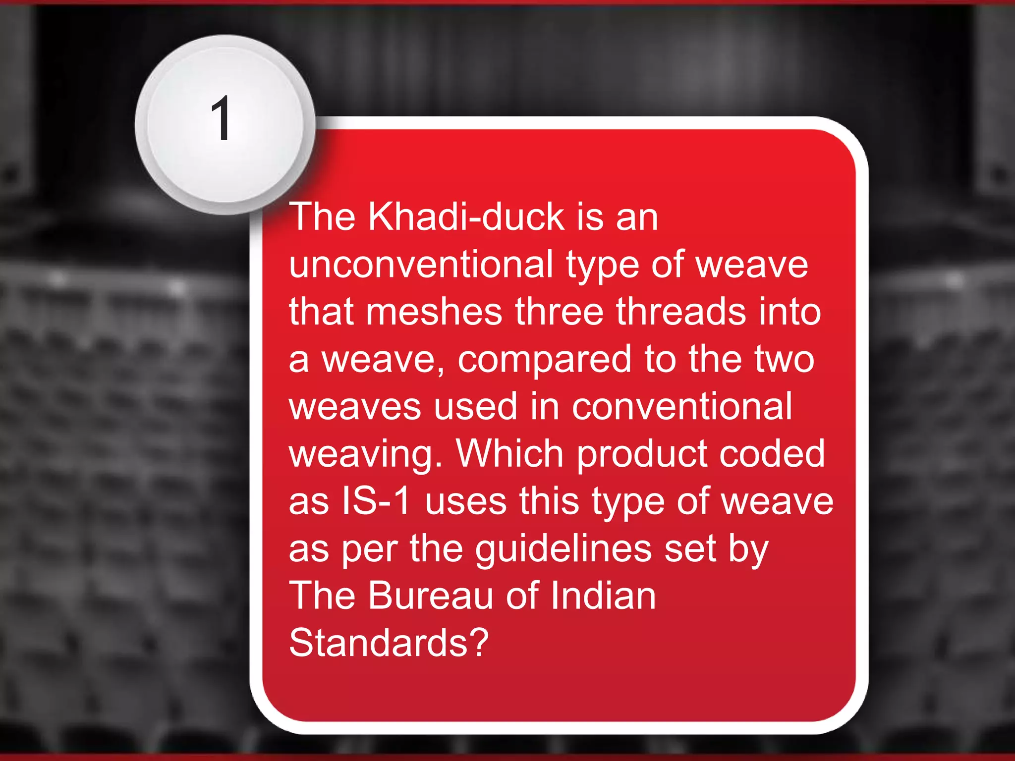 1
The Khadi-duck is an
unconventional type of weave
that meshes three threads into
a weave, compared to the two
weaves used in conventional
weaving. Which product coded
as IS-1 uses this type of weave
as per the guidelines set by
The Bureau of Indian
Standards?
 