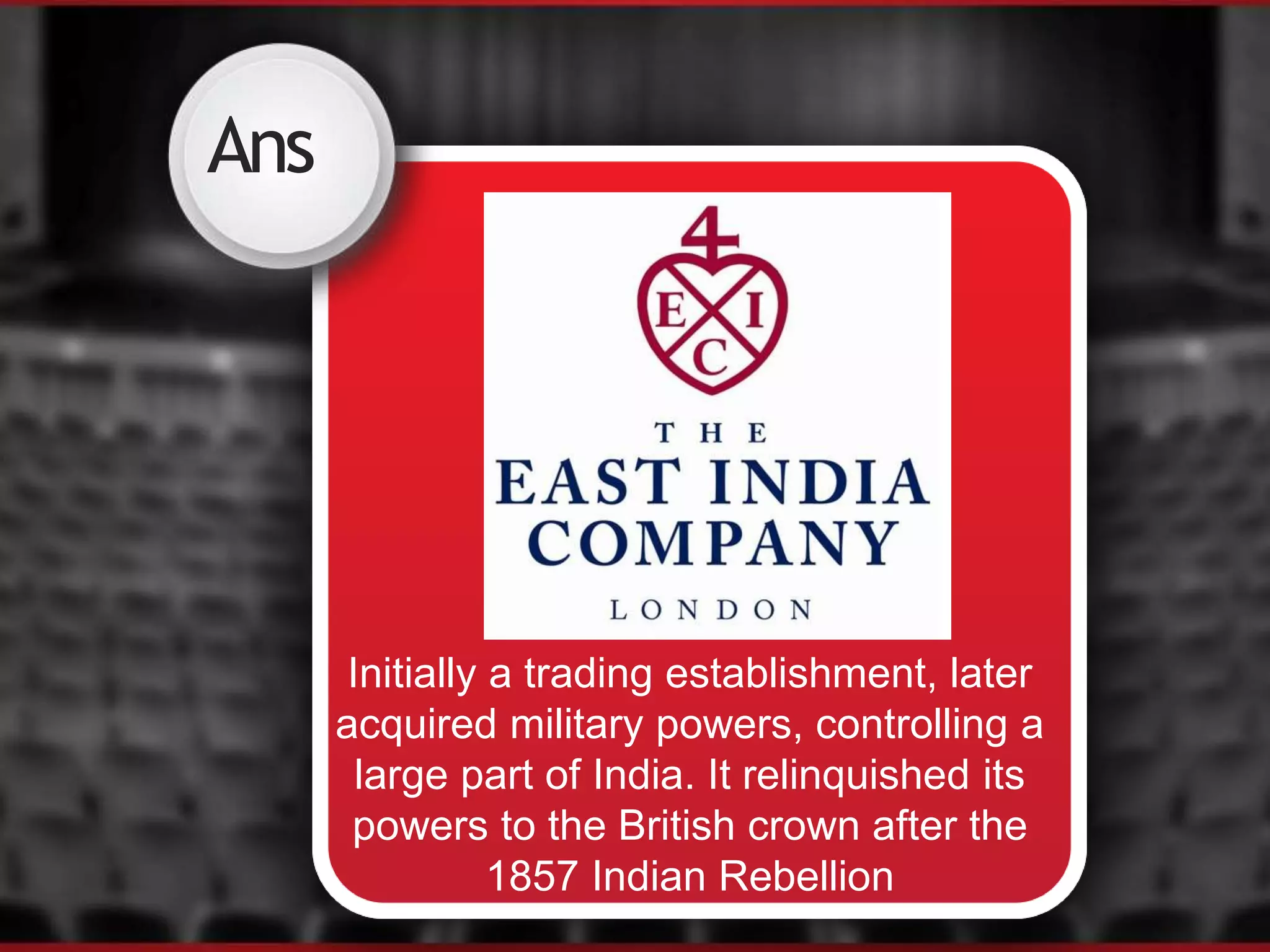 Ans
Initially a trading establishment, later
acquired military powers, controlling a
large part of India. It relinquished its
powers to the British crown after the
1857 Indian Rebellion
 