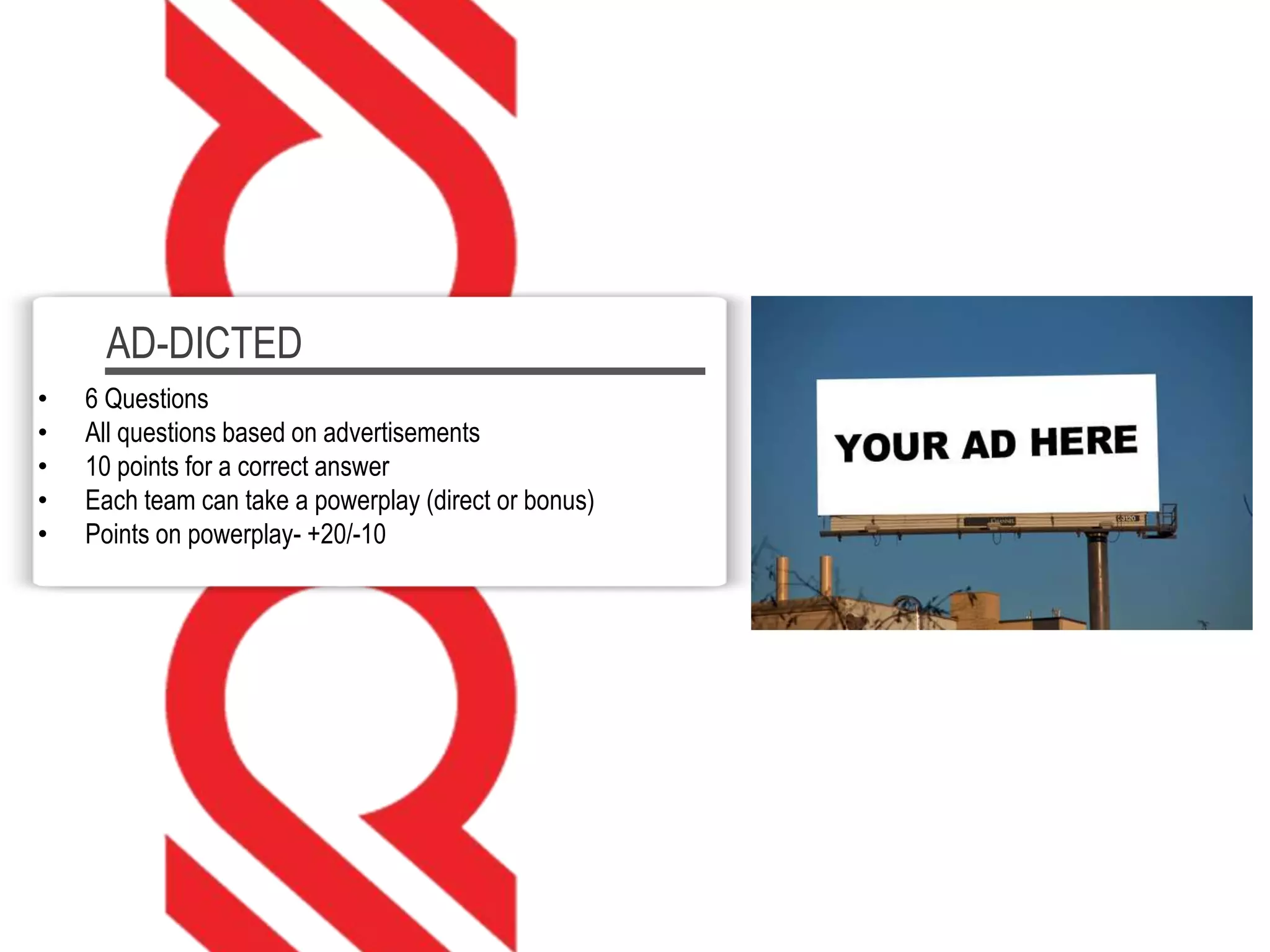 AD-DICTED
• 6 Questions
• All questions based on advertisements
• 10 points for a correct answer
• Each team can take a powerplay (direct or bonus)
• Points on powerplay- +20/-10
 