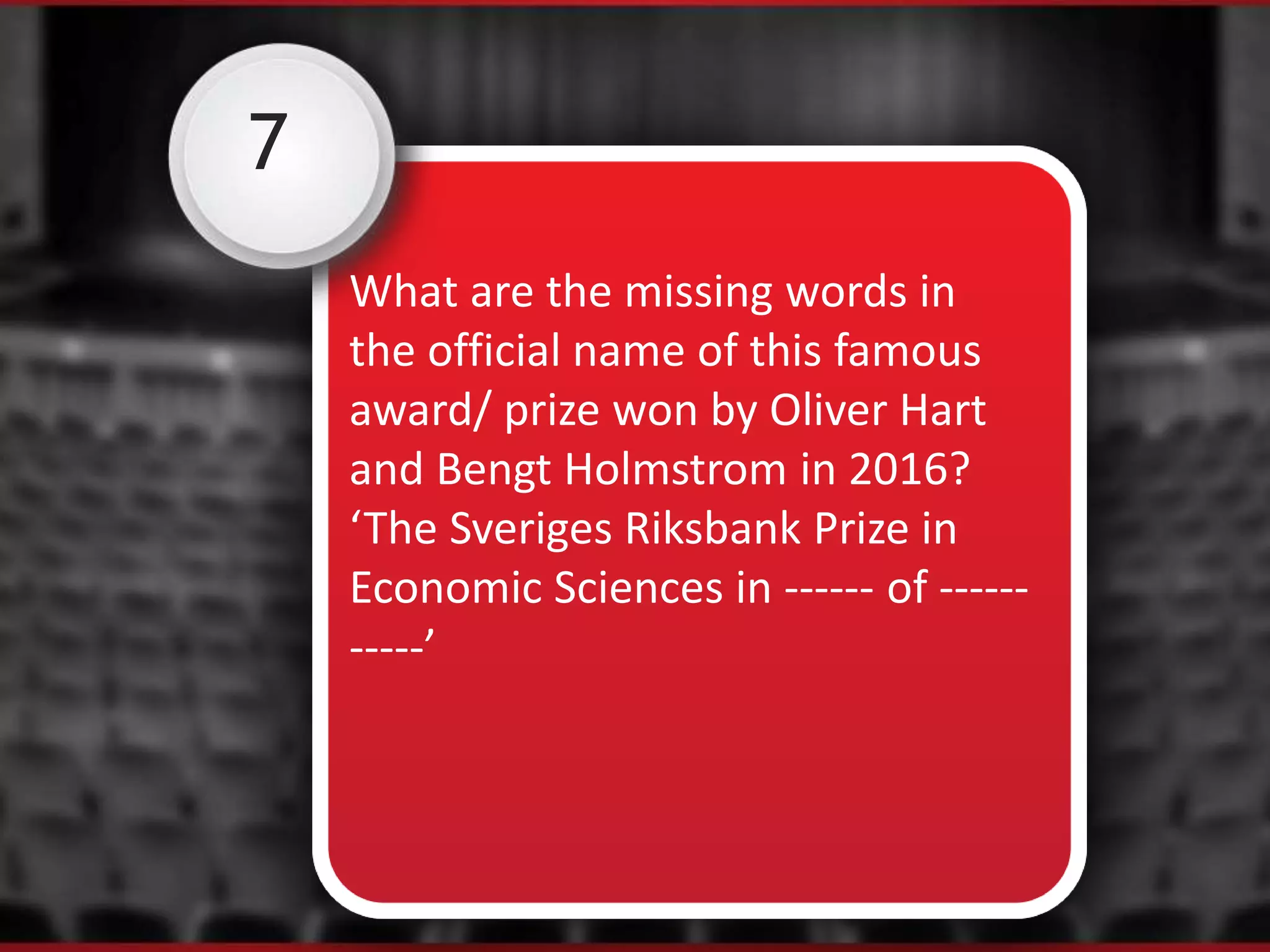 7
What are the missing words in
the official name of this famous
award/ prize won by Oliver Hart
and Bengt Holmstrom in 2016?
‘The Sveriges Riksbank Prize in
Economic Sciences in ------ of ------
-----’
 
