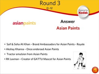 Round 3
                                   Q -12




                                               Answer
                                            Asian Paints


• Saif & Soha Ali Khan – Brand Ambassadors for Asian Paints - Royale
• Akshay Khanna – Once endorsed Asian Paints
• Tractor emulsion from Asian Paints
• RK Laxman – Creator of GATTU Mascot for Asian Paints
 