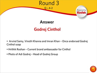 Round 3
                                Q–A2




                            Answer
                       Godrej Cinthol

• Arvind Samy, Vinoth Khanna and Imran Khan – Once endorsed Godrej
Cinthol soap
• Hrithik Roshan – Current brand ambassador for Cinthol
• Photo of Adi Godrej – Head of Godrej Group
 