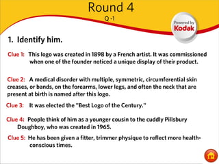 Round 4
                                      Q -1


1. Identify him.
Clue 1: This logo was created in 1898 by a French artist. It was commissioned
        when one of the founder noticed a unique display of their product.

Clue 2: A medical disorder with multiple, symmetric, circumferential skin
creases, or bands, on the forearms, lower legs, and often the neck that are
present at birth is named after this logo.
Clue 3: It was elected the "Best Logo of the Century."

Clue 4: People think of him as a younger cousin to the cuddly Pillsbury
    Doughboy, who was created in 1965.
Clue 5: He has been given a fitter, trimmer physique to reflect more health-
        conscious times.
 