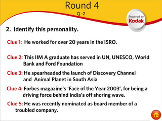 Round 4
                              Q -2


2. Identify this personality.

Clue 1: He worked for over 20 years in the ISRO.

Clue 2: This IIM A graduate has served in UN, UNESCO, World
       Bank and Ford Foundation
Clue 3: He spearheaded the launch of Discovery Channel
       and Animal Planet in South Asia
Clue 4: Forbes magazine’s ‘Face of the Year 2003’, for being a
       driving force behind India’s off shoring wave.
Clue 5: He was recently nominated as board member of a
   troubled company.
 