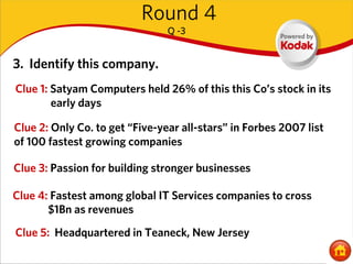 Round 4
                                Q -3


3. Identify this company.
Clue 1: Satyam Computers held 26% of this this Co’s stock in its
        early days

Clue 2: Only Co. to get “Five-year all-stars” in Forbes 2007 list
of 100 fastest growing companies

Clue 3: Passion for building stronger businesses

Clue 4: Fastest among global IT Services companies to cross
       $1Bn as revenues
Clue 5: Headquartered in Teaneck, New Jersey
 