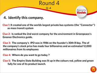 Round 4
                                      Q -4


4. Identify this company.
Clue 1: It created one of the worlds largest private bus systems (the "Connector")
    as mass transit system

Clue 2: Is ranked the 2nd worst company for the environment in Greenpeace's
Greener Electronics guide.

Clue 3: The company's IPO was in 1986 on the founder’s 30th B’day. The of
the company's stock price has made four billionaires and an estimated 12,000
millionaires from its employees

Clue 4: Where do you want to go today ?

Clue 5: The Empire State Building was lit up in the colours red, yellow and green
    fully for one of its product launch.
 