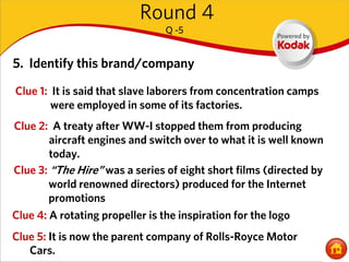 Round 4
                                Q -5


5. Identify this brand/company
Clue 1: It is said that slave laborers from concentration camps
        were employed in some of its factories.
Clue 2: A treaty after WW-I stopped them from producing
        aircraft engines and switch over to what it is well known
        today.
Clue 3: “The Hire” was a series of eight short films (directed by
        world renowned directors) produced for the Internet
        promotions
Clue 4: A rotating propeller is the inspiration for the logo
Clue 5: It is now the parent company of Rolls-Royce Motor
   Cars.
 