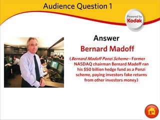 Audience Question 1



               Answer
            Bernard Madoff
       (Bernard Madoff Ponzi Scheme - Former
         NASDAQ chairman Bernard Madoff ran
           his $50 billion hedge fund as a Ponzi
          scheme, paying investors fake returns
               from other investors money)
 