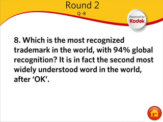 Round 2
                   Q -8




8. Which is the most recognized
trademark in the world, with 94% global
recognition? It is in fact the second most
widely understood word in the world,
after ‘OK’.
 