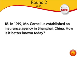 Round 2
                  Q -18




18. In 1919, Mr. Cornelius established an
insurance agency in Shanghai, China. How
is it better known today?
 