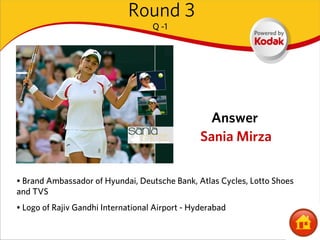 Round 3
                                    Q -1




                                                  Answer
                                                 Sania Mirza


• Brand Ambassador of Hyundai, Deutsche Bank, Atlas Cycles, Lotto Shoes
and TVS
• Logo of Rajiv Gandhi International Airport - Hyderabad
 