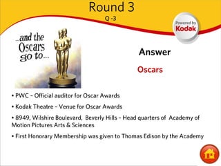 Round 3
                                   Q -3




                                               Answer
                                               Oscars

• PWC – Official auditor for Oscar Awards
• Kodak Theatre – Venue for Oscar Awards
• 8949, Wilshire Boulevard, Beverly Hills – Head quarters of Academy of
Motion Pictures Arts & Sciences
• First Honorary Membership was given to Thomas Edison by the Academy
 