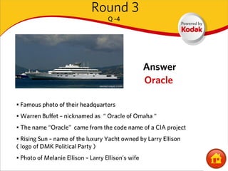 Round 3
                                    Q -4




                                                    Answer
                                                    Oracle

• Famous photo of their headquarters
• Warren Buffet – nicknamed as “ Oracle of Omaha “
• The name “Oracle” came from the code name of a CIA project
• Rising Sun – name of the luxury Yacht owned by Larry Ellison
( logo of DMK Political Party )
• Photo of Melanie Ellison – Larry Ellison’s wife
 