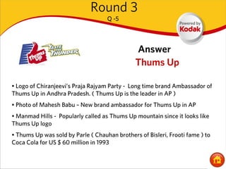 Round 3
                                    Q -5




                                               Answer
                                               Thums Up

• Logo of Chiranjeevi’s Praja Rajyam Party - Long time brand Ambassador of
Thums Up in Andhra Pradesh. ( Thums Up is the leader in AP )
• Photo of Mahesh Babu – New brand ambassador for Thums Up in AP
• Manmad Hills - Popularly called as Thums Up mountain since it looks like
Thums Up logo
• Thums Up was sold by Parle ( Chauhan brothers of Bisleri, Frooti fame ) to
Coca Cola for US $ 60 million in 1993
 